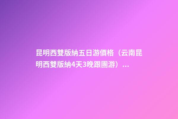 昆明西雙版納五日游價格（云南昆明西雙版納4天3晚跟團游）深度揭秘！